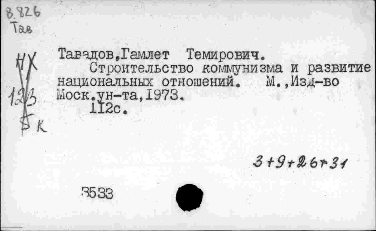 ﻿Лэл
Тавадов »Гамлет Темирович.
Строительство коммунизма и развитие национальных отношений. М.,Изд-во Моск.ун-та,1973.
112с.

•3533